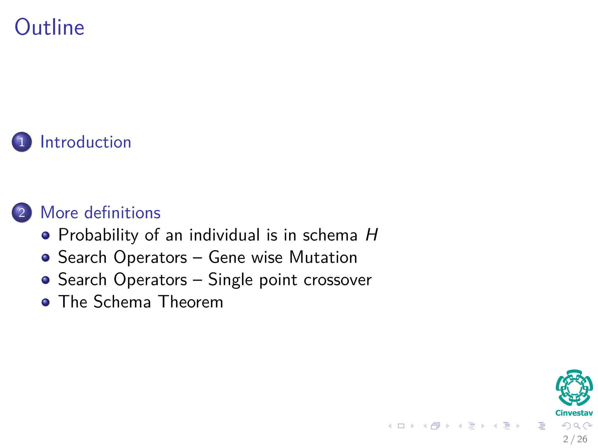 Outline
1 Introduction
Schema Deﬁnition
Properties of Schemas
2 Probability of a Schema
Probability of an individual is in schema H
Surviving Under Gene wise Mutation
Surviving Under Single Point Crossover
The Schema Theorem
A More General Version
Problems with the Schema Theorem
2 / 37
 