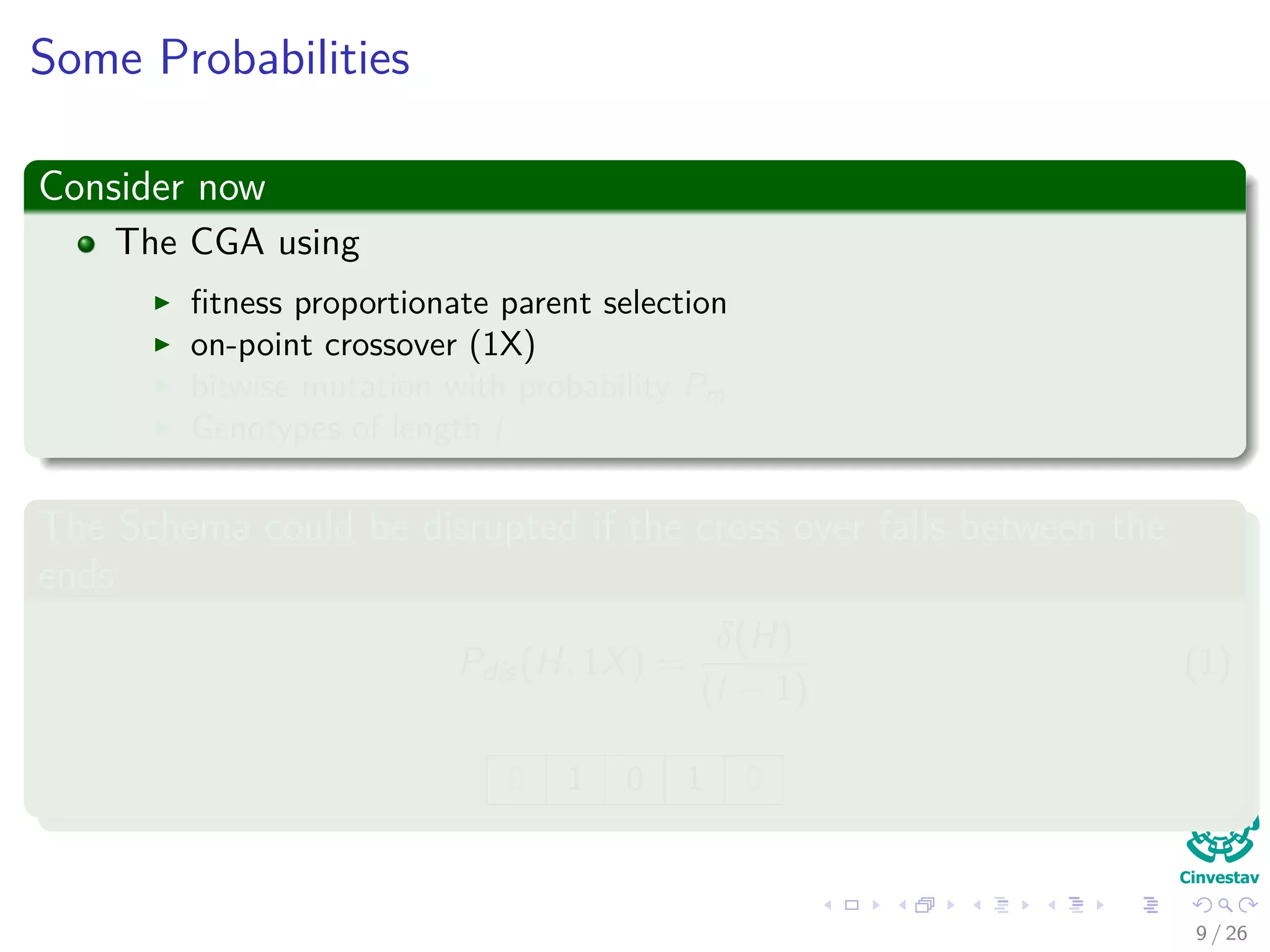 Probabilities of belonging to a Schema H
What do we want?
The probability that individual h is from schema H:
P (h ∈ H)
We need the following probabilities
Pdistruption(H, 1X) = probability of schema being disrupted due to
crossover.
Pdisruption (H, mutation) =probability of schema being disrupted due
to mutation
Pcrossover (H survive)
10 / 37
 