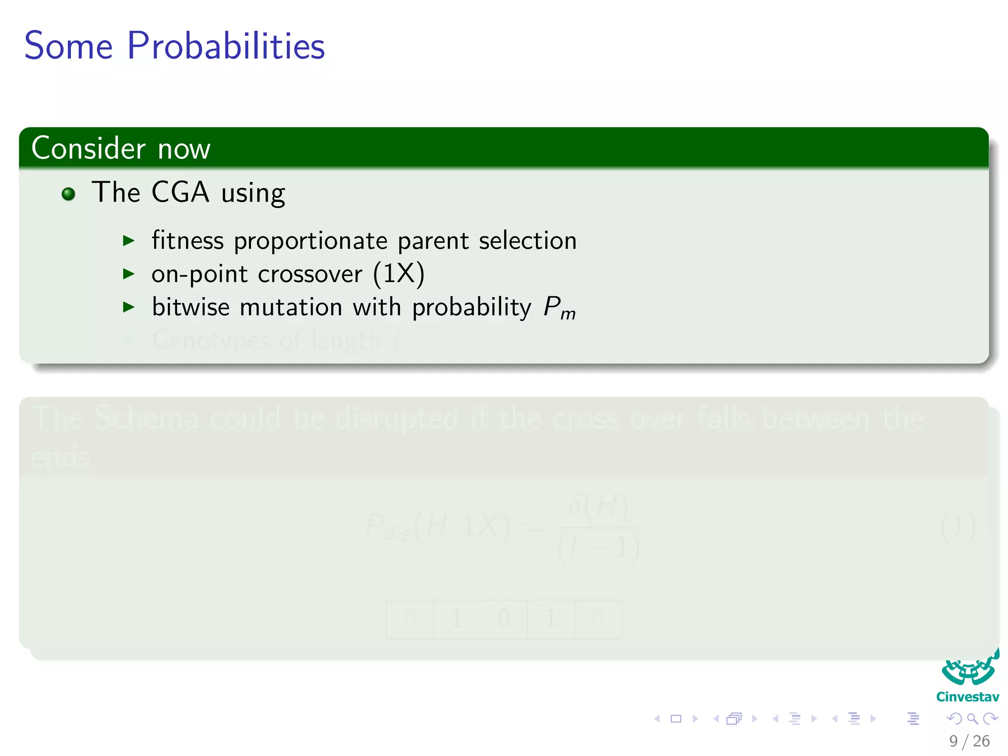 Probability of Disruption
Consider now
The CGA using
ﬁtness proportionate parent selection
on-point crossover (1X)
bitwise mutation with probability Pm
Genotypes of length l
The Schema could be disrupted if the cross over falls between the
ends
Pdistruption(H, 1X) =
δ(H)
(l − 1)
(1)
0 1 0 0 1 0
11 / 37
 