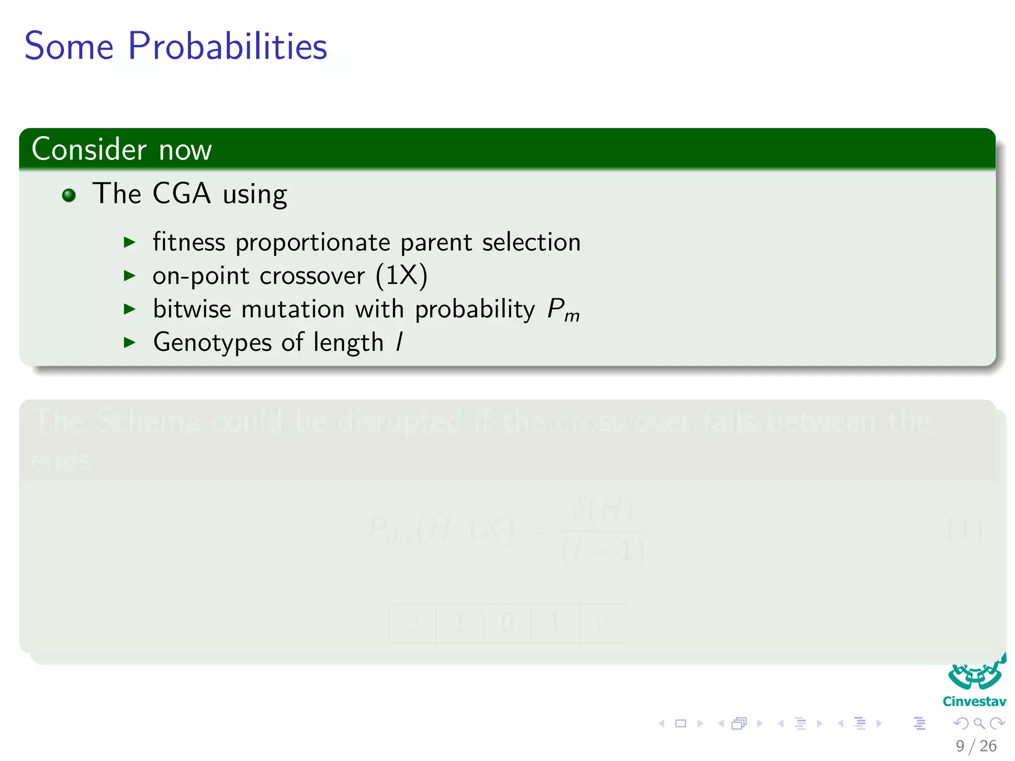 Probability of Disruption
Consider now
The CGA using
ﬁtness proportionate parent selection
on-point crossover (1X)
bitwise mutation with probability Pm
Genotypes of length l
The Schema could be disrupted if the cross over falls between the
ends
Pdistruption(H, 1X) =
δ(H)
(l − 1)
(1)
0 1 0 0 1 0
11 / 37
 