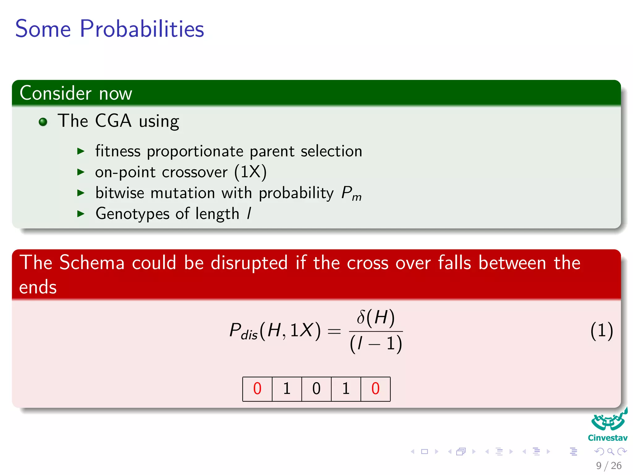 Probability of Disruption
Consider now
The CGA using
ﬁtness proportionate parent selection
on-point crossover (1X)
bitwise mutation with probability Pm
Genotypes of length l
The Schema could be disrupted if the cross over falls between the
ends
Pdistruption(H, 1X) =
δ(H)
(l − 1)
(1)
0 1 0 0 1 0
11 / 37
 