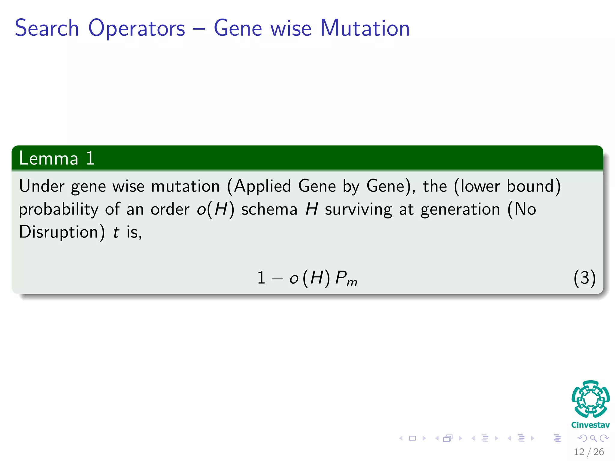 Remarks about Mutation
Observation about Mutation
Mutation is applied gene by gene.
In order for schema H to survive, all non * genes in the schema much
remain unchanged.
Thus
Probability of not changing a gene 1 − Pm (Pm probability of
mutation).
Probability of requiring that all o(H) non * genes survive,
(1 − Pm)o(H)
.
Typically the probability of applying the mutation operator, pm 1.
The probability that the mutation disrupt the schema H
Pdisruption (H, mutation) = 1 − (1 − Pm)o(H)
≈ o (H) Pm (2)
After ignoring high terms in the polynomial!!!
13 / 37
 