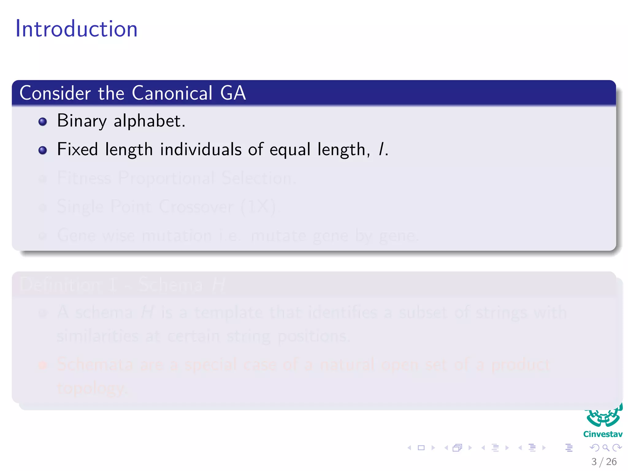 Introduction
Consider the Canonical GA
Binary alphabet.
Fixed length individuals of equal length, l.
Fitness Proportional Selection.
Single Point Crossover (1X).
Gene wise mutation i.e. mutate gene by gene.
Deﬁnition 1 - Schema H
A schema H is a template that identiﬁes a subset of strings with
similarities at certain string positions.
Schemata are a special case of a natural open set of a product
topology.
4 / 37
 