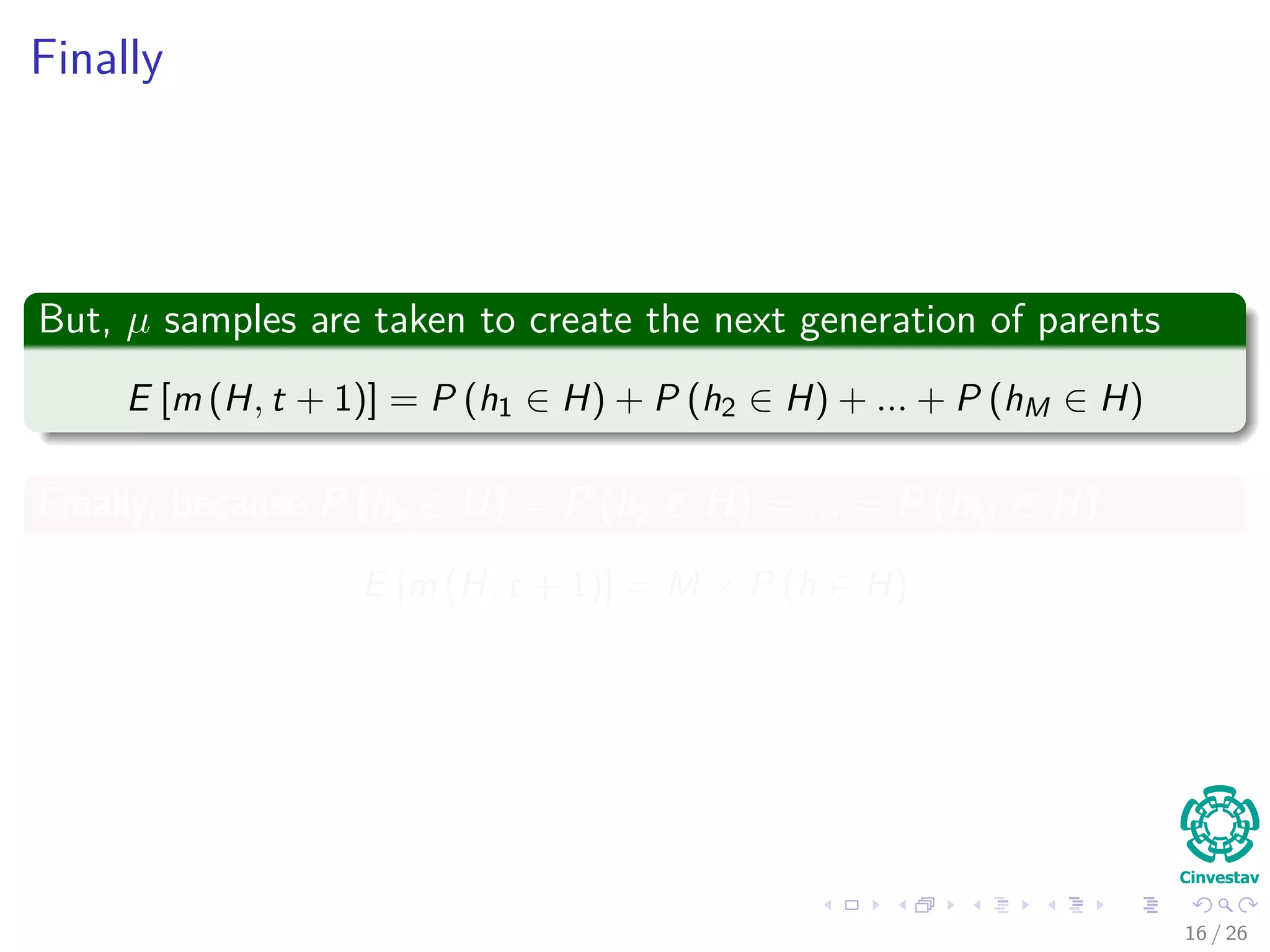 Probability of an individual is sampled from schema H
Consider the Following
1 Probability of selection depends on
1 Number of instances of schema H in the population.
2 Average ﬁtness of schema H relative to the average ﬁtness of all
individuals in the population.
Thus, we have the following probability
P (h ∈ H) = PUniform (h in Population) × Mean Fitness Ratio
16 / 37
 