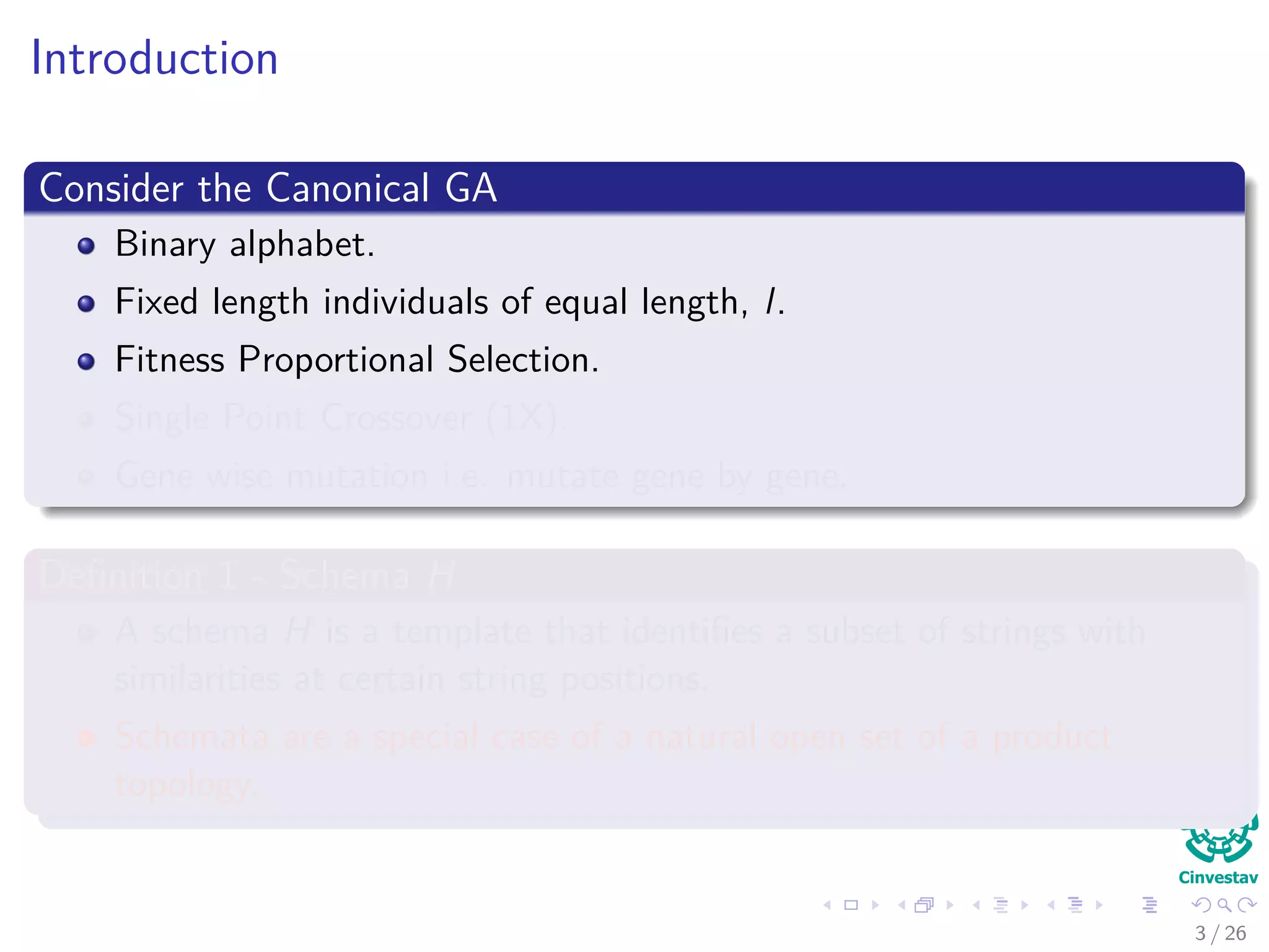 Introduction
Consider the Canonical GA
Binary alphabet.
Fixed length individuals of equal length, l.
Fitness Proportional Selection.
Single Point Crossover (1X).
Gene wise mutation i.e. mutate gene by gene.
Deﬁnition 1 - Schema H
A schema H is a template that identiﬁes a subset of strings with
similarities at certain string positions.
Schemata are a special case of a natural open set of a product
topology.
4 / 37
 