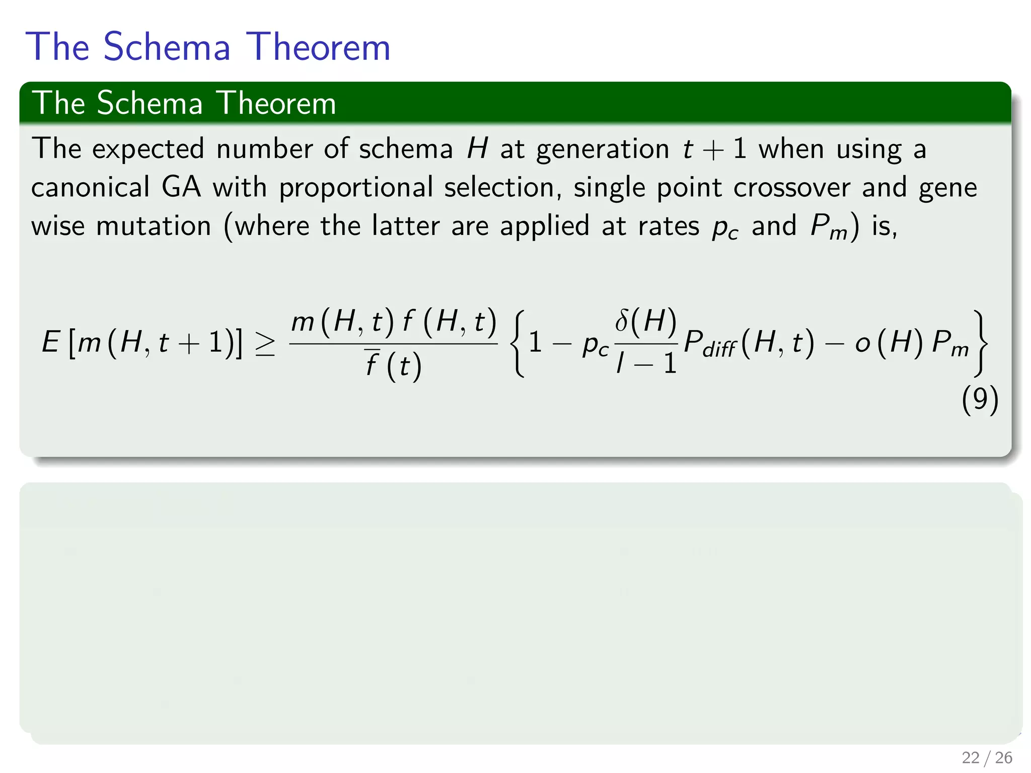 Crossover
Consider the following
Generated Individual h = 1 0 1 | 1 1 0 0
H1 = * 0 1 | * * * 0
H2 = * 0 1 | * * * *
Crossover
Remarks
1 Schema H1 will naturally be broken by the location of the crossover
operator unless the second parent is able to ‘repair’ the disrupted
gene.
2 Schema H2 emerges unaﬀected and is therefore independent of the
second parent.
3 Thus, Schema with long deﬁning length are more likely to be
disrupted by single point crossover than schema using short
deﬁning lengths.
23 / 37
 