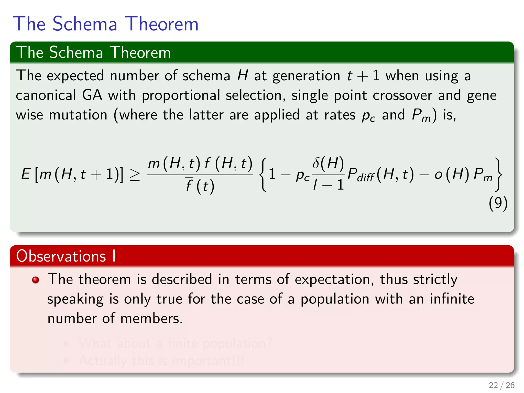 Crossover
Consider the following
Generated Individual h = 1 0 1 | 1 1 0 0
H1 = * 0 1 | * * * 0
H2 = * 0 1 | * * * *
Crossover
Remarks
1 Schema H1 will naturally be broken by the location of the crossover
operator unless the second parent is able to ‘repair’ the disrupted
gene.
2 Schema H2 emerges unaﬀected and is therefore independent of the
second parent.
3 Thus, Schema with long deﬁning length are more likely to be
disrupted by single point crossover than schema using short
deﬁning lengths.
23 / 37
 