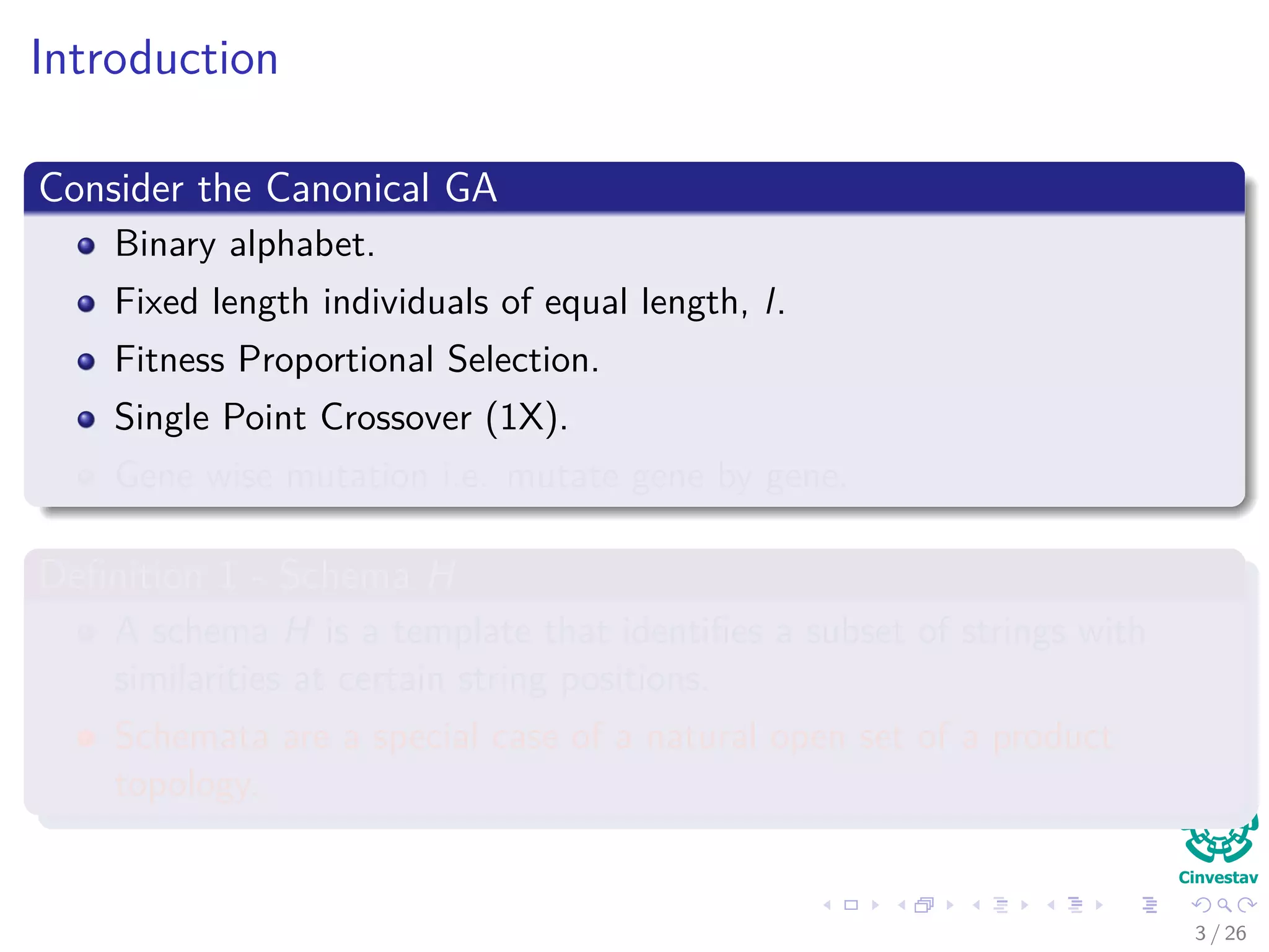 Introduction
Consider the Canonical GA
Binary alphabet.
Fixed length individuals of equal length, l.
Fitness Proportional Selection.
Single Point Crossover (1X).
Gene wise mutation i.e. mutate gene by gene.
Deﬁnition 1 - Schema H
A schema H is a template that identiﬁes a subset of strings with
similarities at certain string positions.
Schemata are a special case of a natural open set of a product
topology.
4 / 37
 