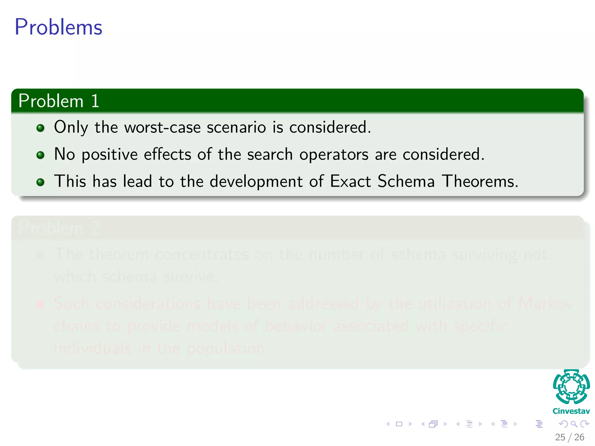 Outline
1 Introduction
Schema Deﬁnition
Properties of Schemas
2 Probability of a Schema
Probability of an individual is in schema H
Surviving Under Gene wise Mutation
Surviving Under Single Point Crossover
The Schema Theorem
A More General Version
Problems with the Schema Theorem
27 / 37
 