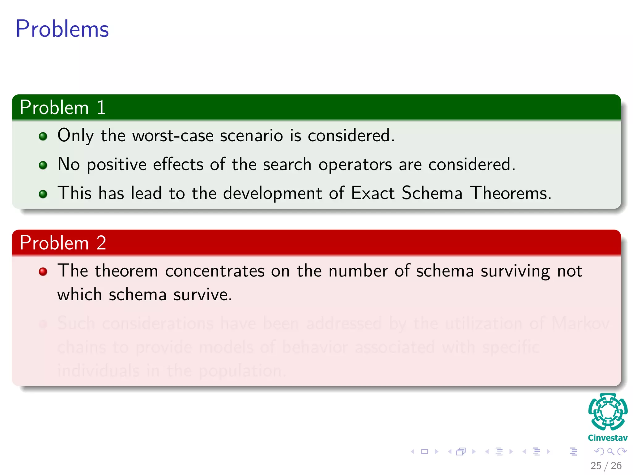 The Schema Theorem
The Schema Theorem
The expected number of schema H at generation t + 1 when using a
canonical GA with proportional selection, single point crossover and gene
wise mutation (where the latter are applied at rates pc and Pm) is,
E [m (H, t + 1)] ≥
m (H, t) f (H, t)
f (t)
1 − pc
δ(H)
l − 1
Pdiﬀ (H, t) − o (H) Pm
(8)
28 / 37
 