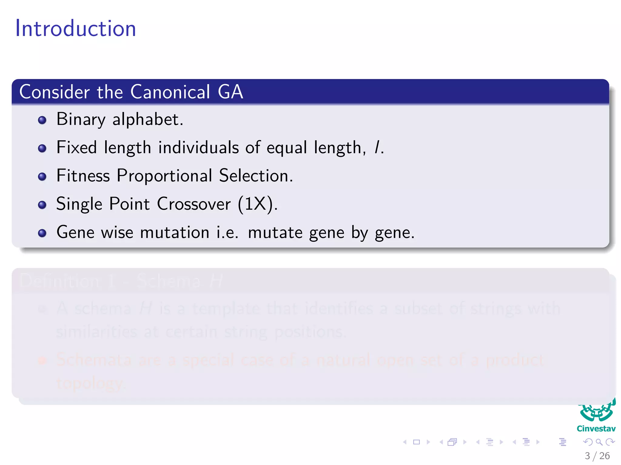 Introduction
Consider the Canonical GA
Binary alphabet.
Fixed length individuals of equal length, l.
Fitness Proportional Selection.
Single Point Crossover (1X).
Gene wise mutation i.e. mutate gene by gene.
Deﬁnition 1 - Schema H
A schema H is a template that identiﬁes a subset of strings with
similarities at certain string positions.
Schemata are a special case of a natural open set of a product
topology.
4 / 37
 