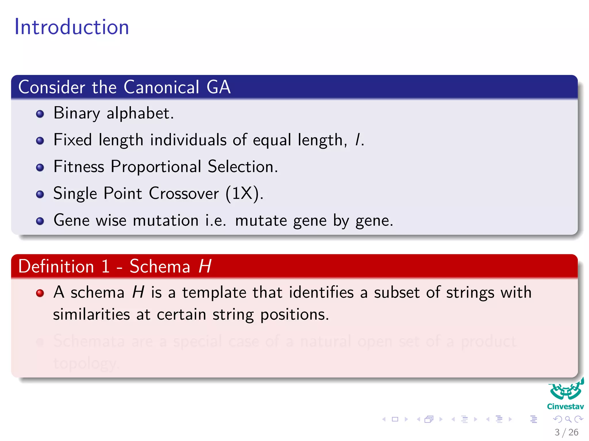 Introduction
Consider the Canonical GA
Binary alphabet.
Fixed length individuals of equal length, l.
Fitness Proportional Selection.
Single Point Crossover (1X).
Gene wise mutation i.e. mutate gene by gene.
Deﬁnition 1 - Schema H
A schema H is a template that identiﬁes a subset of strings with
similarities at certain string positions.
Schemata are a special case of a natural open set of a product
topology.
4 / 37
 