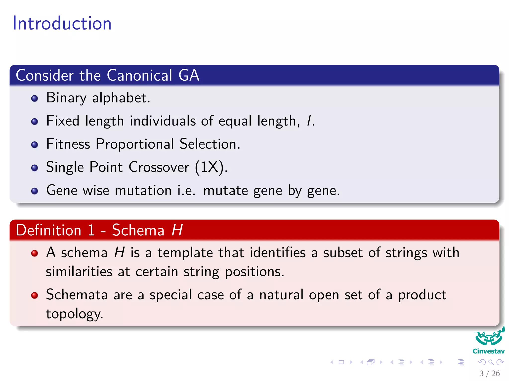 Introduction
Consider the Canonical GA
Binary alphabet.
Fixed length individuals of equal length, l.
Fitness Proportional Selection.
Single Point Crossover (1X).
Gene wise mutation i.e. mutate gene by gene.
Deﬁnition 1 - Schema H
A schema H is a template that identiﬁes a subset of strings with
similarities at certain string positions.
Schemata are a special case of a natural open set of a product
topology.
4 / 37
 