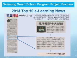 2015年1月1日
….….
三星智能教學體驗計劃被香港大學電子學習發展實
驗室總監霍偉棟博士點評為「2014年香港電子學習
十大新聞」之一,文章刊登於香港一份主要報章內。
Samsung Smart School Program Project Success
