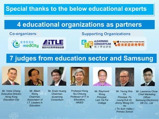 Mr. Victor Cheng
Executive Director,
Hong Kong
Education City
Mr. Albert
Wong
Chairman,
Association of
I.T. Leaders in
Education
Mr. Erwin Huang
Chairman,
eLearning
Consortium
Professor Kong
Siu-Cheung
Professor of IT in
Education,
HKIED
Mr. Raymond
Wong
Principal,
Lam Tai Fai
College
Mr. Yeung Wai-
Yin
Principal, Po
Leung Kuk Dr.
Jimmy Wong Chi-
Ho
( Tin Sum Valley )
Primary School
Mr. Lawrence Chow
Chief Marketing
Officer
Samsung Electronics
HK Co., Ltd.
Special thanks to the below educational experts