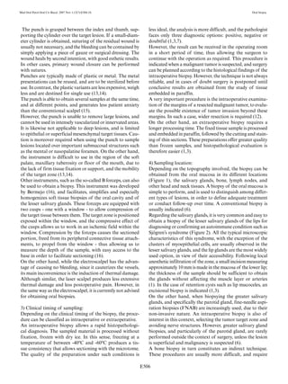 E506
Med Oral Patol Oral Cir Bucal. 2007 Nov 1;12(7):E504-10. Oral biopsy
The punch is grasped between the index and thumb, sup-
porting the cylinder over the target lesion. If a small-diam-
eter cylinder is obtained, suturing of the residual wound is
usually not necessary, and the bleeding can be contained by
simply applying a piece of gauze or surgical dressing. The
wound heals by second intention, with good esthetic results.
In other cases, primary wound closure can be performed
with sutures.
Punches are typically made of plastic or metal. The metal
presentations can be reused, and are to be sterilized before
use. In contrast, the plastic variants are less expensive, weigh
less and are destined for single use (13,14).
The punch is able to obtain several samples at the same time,
and at different points, and generates less patient anxiety
than the conventional scalpel (15).
However, the punch is unable to remove large lesions, and
cannot be used in intensely vascularized or innervated areas.
It is likewise not applicable to deep lesions, and is limited
to epithelial or superficial mesenchymal target tissues. Cau-
tion is moreover required when using the punch to sample
lesions located over important submucosal structures such
as the mental or nasopalatine foramen. On the other hand,
the instrument is difficult to use in the region of the soft
palate, maxillary tuberosity or floor of the mouth, due to
the lack of firm tissue fixation or support, and the mobility
of the target zone (13,14).
Other instruments, such as the so-called B forceps, can also
be used to obtain a biopsy. This instrument was developed
by Bermejo (16), and facilitates, simplifies and especially
homogenizes soft tissue biopsies of the oral cavity and of
the lesser salivary glands. These forceps are equipped with
two cusps - one with a window - to allow compression of
the target tissue between them. The target zone is positioned
exposed within the window, and the compressive effect of
the cusps allows us to work in an ischemic field within the
window. Compression by the forceps causes the sectioned
portion, freed from its peripheral connective tissue attach-
ments, to propel from the window - thus allowing us to
measure the depth of the sample, with easy access to the
base in order to facilitate sectioning (16).
On the other hand, while the electroscalpel has the advan-
tage of causing no bleeding, since it cauterizes the vessels,
its main inconvenience is the induction of thermal damage.
Although similar, the laser scalpel produces less extensive
thermal damage and less postoperative pain. However, in
the same way as the electroscalpel, it is currently not advised
for obtaining oral biopsies.
3) Clinical timing of sampling:
Depending on the clinical timing of the biopsy, the proce-
dure can be classified as intraoperative or extraoperative.
An intraoperative biopsy allows a rapid histopathologi-
cal diagnosis. The sampled material is processed without
fixation, frozen with dry ice. In this sense, freezing at a
temperature of between -40ºC and -60ºC produces a tis-
sue consistency that allows sectioning with the microtome.
The quality of the preparation under such conditions is
less ideal, the analysis is more difficult, and the pathologist
faces only three diagnostic options: positive, negative or
doubtful (1,3,7).
However, the result can be received in the operating room
in a short period of time, thus allowing the surgeon to
continue with the operation as required. This procedure is
indicated when a malignant tumor is suspected, and surgery
can be planned according to the histological findings of the
intraoperative biopsy. However, the technique is not always
reliable, and in cases of doubt surgery is postponed until
conclusive results are obtained from the study of tissue
embedded in paraffin.
A very important procedure is the intraoperative examina-
tion of the margins of a resected malignant tumor, to evalu-
ate the possible existence of tumor invasion beyond these
margins. In such a case, wider resection is required (12).
On the other hand, an extraoperative biopsy requires a
longer processing time. The fixed tissue sample is processed
and embedded in paraffin, followed by the cutting and stain-
ing of thin sections. These preparations offer greater quality
than frozen samples, and histopathological evaluation is
therefore easier (1,3).
4) Sampling location:
Depending on the topography involved, the biopsy can be
obtained from the oral mucosa in its different locations
(Figure 1), the salivary glands, bone, lymph nodes, and
other head and neck tissues. A biopsy of the oral mucosa is
simple to perform, and is used to distinguish among differ-
ent types of lesions, in order to define adequate treatment
or conduct follow-up over time. A conventional biopsy is
usually indicated (6).
Regarding the salivary glands, it is very common and easy to
obtain a biopsy of the lesser salivary glands of the lips for
diagnosing or confirming an autoimmune condition such as
Sjögren’s syndrome (Figure 2). All the typical microscopic
characteristics of this syndrome, with the exception of the
clusters of myoepithelial cells, are usually observed in the
lesser salivary glands, and the lip glands are the most widely
used option, in view of their accessibility. Following local
anesthetic infiltration of the zone, a small incision measuring
approximately 10 mm is made in the mucosa of the lower lip;
the thickness of the sample should be sufficient to obtain
the glands without affecting the muscle layer or arteries
(1). In the case of retention cysts such as lip mucoceles, an
excisional biopsy is indicated (1,3).
On the other hand, when biopsying the greater salivary
glands, and specifically the parotid gland, fine-needle aspi-
ration biopsies (FNAB) are increasingly used, due to their
non-invasive nature. An intraoperative biopsy is also of
interest in this context, selecting the tumor target zone and
avoiding nerve structures. However, greater salivary gland
biopsies, and particularly of the parotid gland, are rarely
performed outside the context of surgery, unless the lesion
is superficial and malignancy is suspected (6).
A bone biopsy in turn constitutes an indirect technique.
These procedures are usually more difficult, and require
 