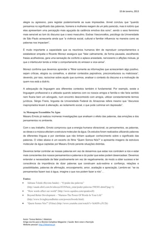 10 de Janeiro, 2013
Autor: Teresa Batista | tbbatista
Artigo escrito para a Revista Complexo Magazine | Saúde: Bem-estar e Nutrição
Website pessoal: http://tbbatista.pt
alegre ou agressivo, para registar posteriormente as suas impressões. Annet concluiu que “quando
pensamos no significado das palavras, homens e mulheres reagem de um jeito parecido, mas é notório que
elas apresentam uma percepção mais aguçada da cadência emotiva dos sons”, sendo o sexo feminimo
mais sensível ao tom do discurso que o sexo masculino. Esdras Vasconcellos, psicólogo da Universidade
de São Paulo acrescenta ainda que “a vivência social, cultural e familiar influencia na maneira como as
palavras nos impactam”.
É muito importante a capacidade que os neurónios humanos têm de reproduzir comportamentos e
estabelecer empatia e Ricardo Monezi assegura que “falar calmamente, de forma pausada, escolhendo
frases acolhedoras, gera uma sensação de conforto e aplaca ansiedade, nervosismo e aflições mútuas, já
que o interlocutor tende a imitar o comportamento do emissor e vice-versa”.
Monezi confirma que devemos aprender a “filtrar somente as informações que acrescentem algo positivo,
sejam críticas, elogios ou conselhos, e abstrair conteúdos pejorativos, preconceituosos ou maliciosos”,
devendo, por isso, raciocinar sobre aquilo que ouvimos, analisar o contexto do discurso e a motivação de
quem nos está a dizê-lo.
A adequação da linguagem aos diferentes contextos também é fundamental. Por exemplo, existe a
linguagem profissional e a utilizada quando estamos com os nossos amigos e família e não faria sentido
nem ficaria bem um advogado, num encontro descontraído com amigos, utilizar constantemente termos
jurídicos. Sérgio Freire, linguista da Universidade Federal do Amazonas refere mesmo que “discursos
inapropriados levam à alienação, ao isolamento social, o que pode culminar em depressão”.
As Mensagens Escondidas Na Água
Masaru Emoto já realizou inúmeras investigações que analisam o efeito das palavras, das emoções e dos
pensamentos no ambiente.
Com o seu trabalho, Emoto comprovou que a energia humana vibracional, os pensamentos, as palavras,
as ideias e a música afectam a estrutura molecular da água. Os estudos foram realizados utilizando palavras
de diferentes línguas e por cientistas que não tinham qualquer conhecimento sobre o significado das
palavras. O vídeo abaixo é um excerto do filme “Quem Somos Nós?” e apresenta imagens da estrutura
molecular da água captadas por Masaru Emoto perante situações distintas.
Devemos tentar controlar as nossas palavras em vez de deixarmos que estas nos controlem a nós e estar
mais conscientes dos nossos pensamentos e palavras e do poder que estes podem desencadear. Devemos
entender a necessidade de falar positivamente em vez de negativamente, de modo a obter sucesso e ter
consciência da importância de dizer palavras que construam auto-estima e confiança, relações e
possibilidades, palavras de afirmação, encorajamento, amor, aceitação e apreciação. Lembre-se: “se os
pensamentos fazem isso à água, imagine o que nos podem fazer a nós”…
Fontes:
 Adriana Toledo (Revista Saúde) – “O poder das palavras”
(http://saude.abril.com.br/edicoes/0328/bem_estar/poder-palavras-598303.shtml?pag=1)
 “How words affect our world” (http://www.squidoo.com/speakwell)
 Beyond Better Development – “Harness The Power Of Words In Your Life”
(http://www.livingbeyondbetter.com/powerofwords.html)
 “Quem Somos Nós?” (Filme) (http://www.youtube.com/watch?v=ScbON-y5U2k)
 