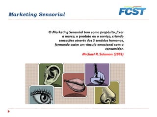 O Marketing Sensorial tem como propósito, fixar
a marca, o produto ou o serviço, criando
sensações através dos 5 sentidos humanos,
formando assim um vínculo emocional com o
consumidor.
Michael R. Solomon (2002)
Marketing Sensorial
 