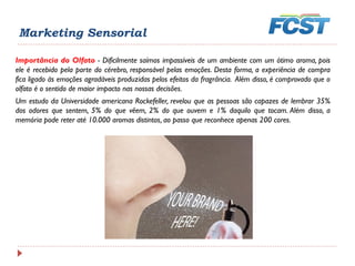 Importância do Olfato - Dificilmente saímos impassíveis de um ambiente com um ótimo aroma, pois
ele é recebido pela parte do cérebro, responsável pelas emoções. Desta forma, a experiência de compra
fica ligado às emoções agradáveis produzidas pelos efeitos da fragrância. Além disso, é comprovado que o
olfato é o sentido de maior impacto nas nossas decisões.
Um estudo da Universidade americana Rockefeller, revelou que as pessoas são capazes de lembrar 35%
dos odores que sentem, 5% do que vêem, 2% do que ouvem e 1% daquilo que tocam. Além disso, a
memória pode reter até 10.000 aromas distintos, ao passo que reconhece apenas 200 cores.
Marketing Sensorial
 