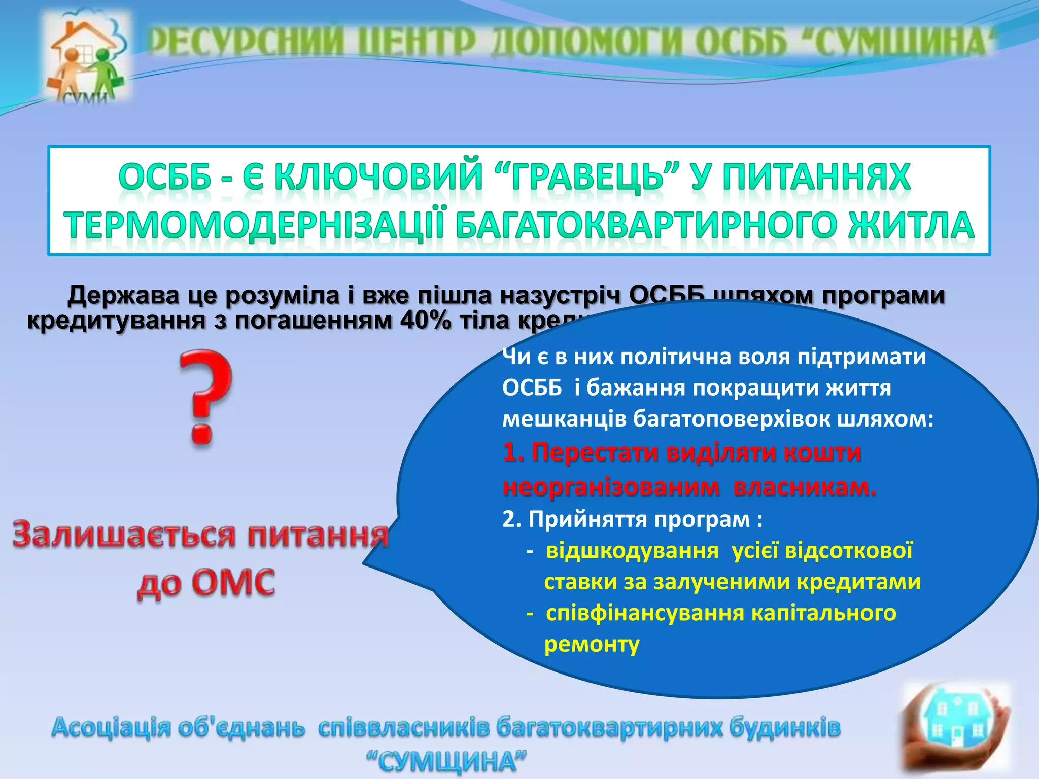Держава це розуміла і вже пішла назустріч ОСББ шляхом програми
кредитування з погашенням 40% тіла кредиту (по матеріалам)
Чи є в них політична воля підтримати
ОСББ і бажання покращити життя
мешканців багатоповерхівок шляхом:
1. Перестати виділяти кошти
неорганізованим власникам.
2. Прийняття програм :
- відшкодування усієї відсоткової
ставки за залученими кредитами
- співфінансування капітального
ремонту
 