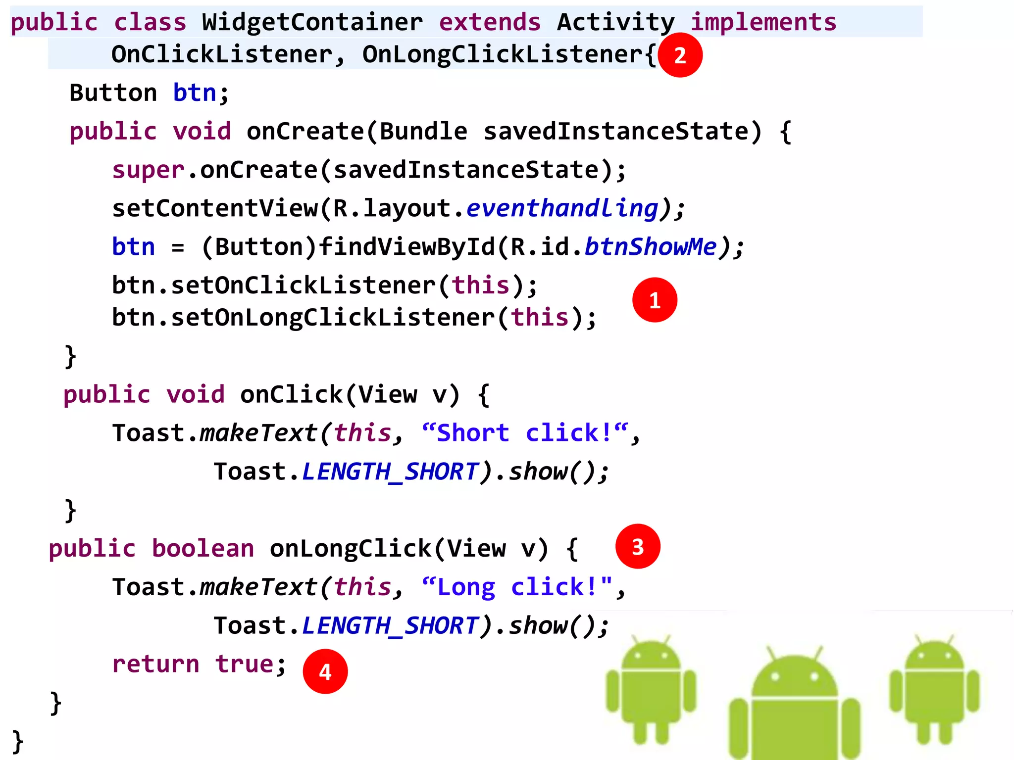 public class WidgetContainer extends Activity implements
OnClickListener, OnLongClickListener{
Button btn;
public void onCreate(Bundle savedInstanceState) {
super.onCreate(savedInstanceState);
setContentView(R.layout.eventhandling);
btn = (Button)findViewById(R.id.btnShowMe);
btn.setOnClickListener(this);
btn.setOnLongClickListener(this);
}
public void onClick(View v) {
Toast.makeText(this, “Short click!“,
Toast.LENGTH_SHORT).show();
}
public boolean onLongClick(View v) {
Toast.makeText(this, “Long click!",
Toast.LENGTH_SHORT).show();
return true;
}
}
1
2
3
4
 