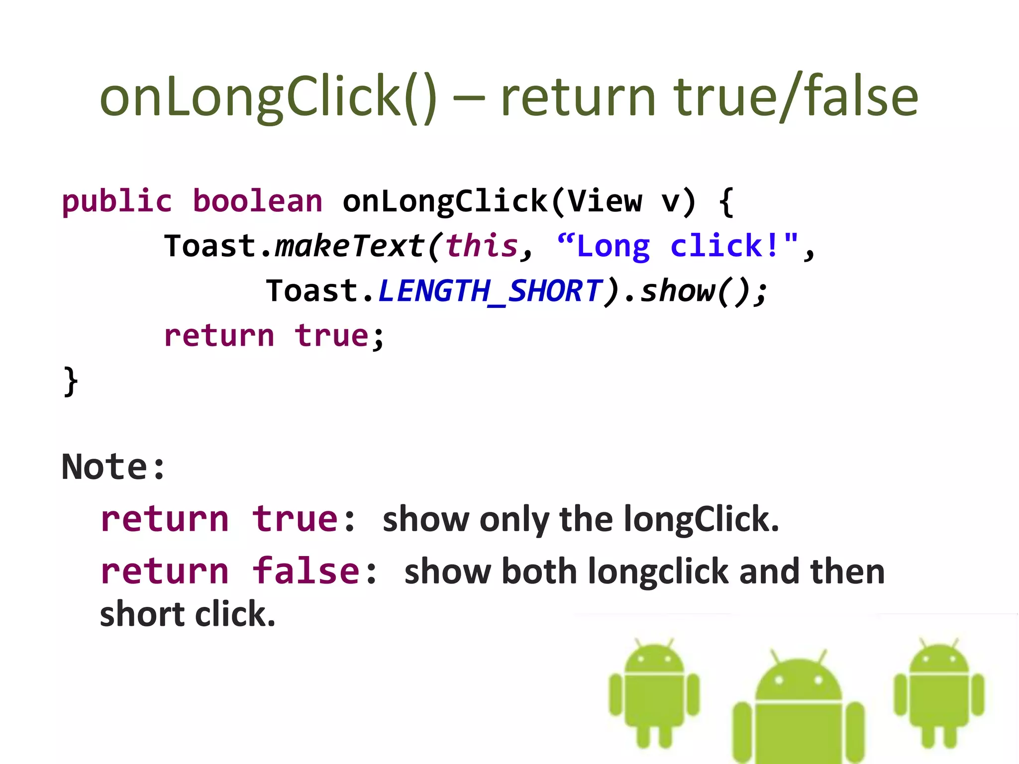 onLongClick() – return true/false
public boolean onLongClick(View v) {
Toast.makeText(this, “Long click!",
Toast.LENGTH_SHORT).show();
return true;
}
Note:
return true: show only the longClick.
return false: show both longclick and then
short click.
 