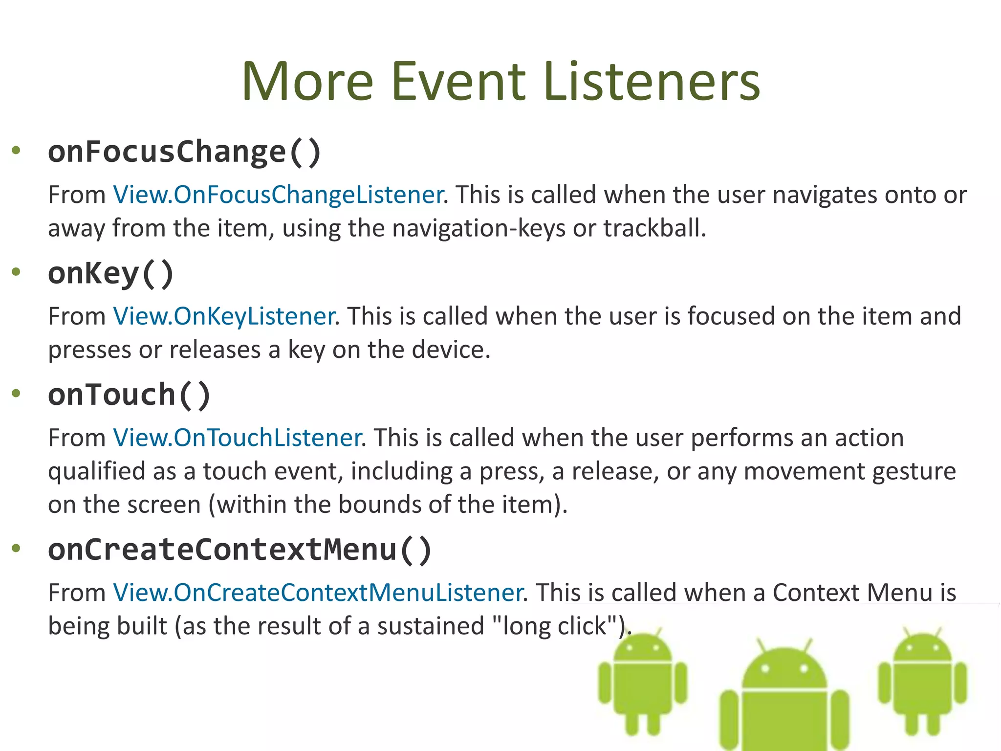 More Event Listeners
• onFocusChange()
From View.OnFocusChangeListener. This is called when the user navigates onto or
away from the item, using the navigation-keys or trackball.
• onKey()
From View.OnKeyListener. This is called when the user is focused on the item and
presses or releases a key on the device.
• onTouch()
From View.OnTouchListener. This is called when the user performs an action
qualified as a touch event, including a press, a release, or any movement gesture
on the screen (within the bounds of the item).
• onCreateContextMenu()
From View.OnCreateContextMenuListener. This is called when a Context Menu is
being built (as the result of a sustained "long click").
 