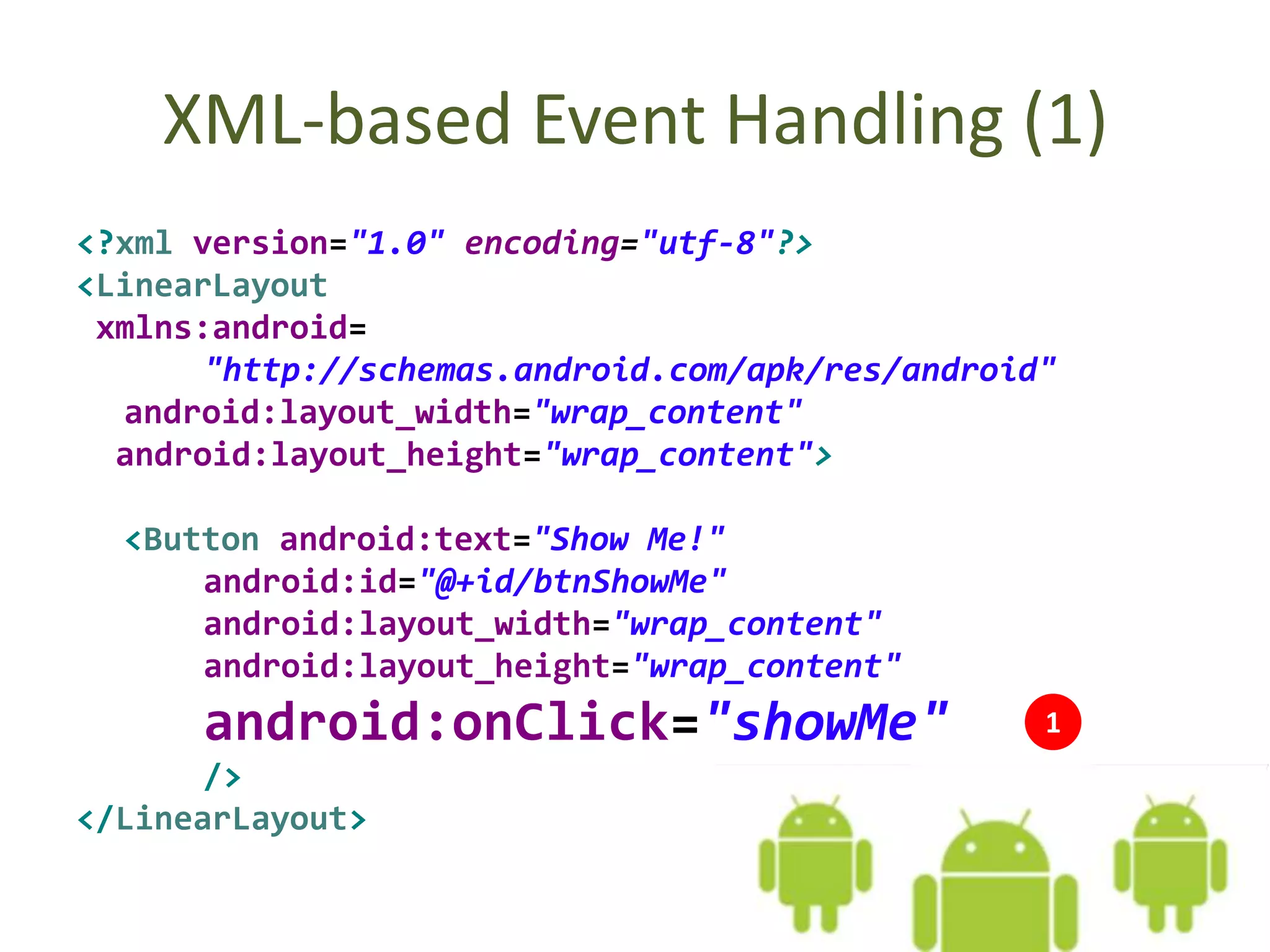 XML-based Event Handling (1)
<?xml version="1.0" encoding="utf-8"?>
<LinearLayout
xmlns:android=
"http://schemas.android.com/apk/res/android"
android:layout_width="wrap_content"
android:layout_height="wrap_content">
<Button android:text="Show Me!"
android:id="@+id/btnShowMe"
android:layout_width="wrap_content"
android:layout_height="wrap_content"
android:onClick="showMe"
/>
</LinearLayout>
1
 