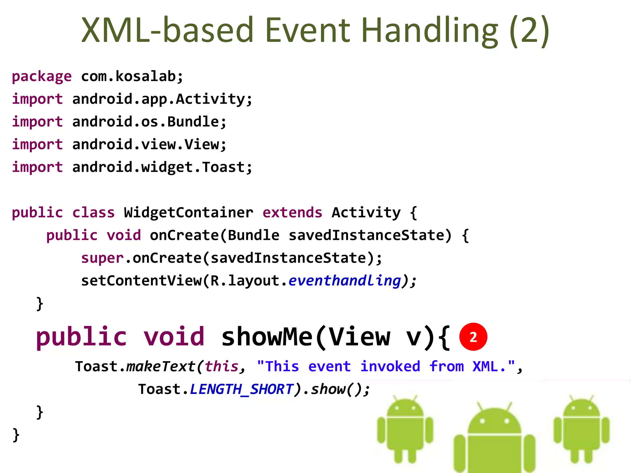 XML-based Event Handling (2)
package com.kosalab;
import android.app.Activity;
import android.os.Bundle;
import android.view.View;
import android.widget.Toast;
public class WidgetContainer extends Activity {
public void onCreate(Bundle savedInstanceState) {
super.onCreate(savedInstanceState);
setContentView(R.layout.eventhandling);
}
public void showMe(View v){
Toast.makeText(this, "This event invoked from XML.",
Toast.LENGTH_SHORT).show();
}
}
2
 