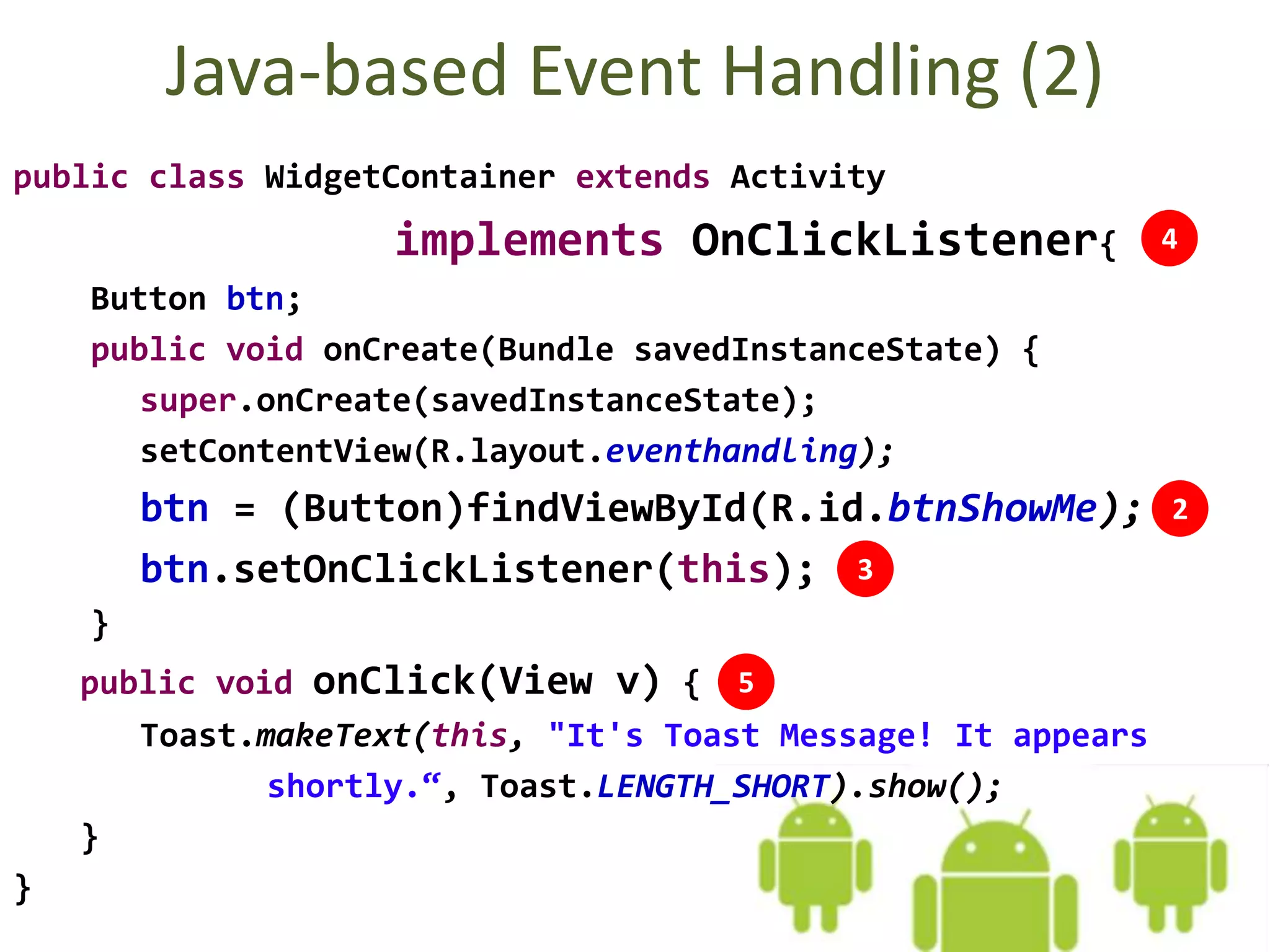Java-based Event Handling (2)
public class WidgetContainer extends Activity
implements OnClickListener{
Button btn;
public void onCreate(Bundle savedInstanceState) {
super.onCreate(savedInstanceState);
setContentView(R.layout.eventhandling);
btn = (Button)findViewById(R.id.btnShowMe);
btn.setOnClickListener(this);
}
public void onClick(View v) {
Toast.makeText(this, "It's Toast Message! It appears
shortly.“, Toast.LENGTH_SHORT).show();
}
}
3
4
5
2
 