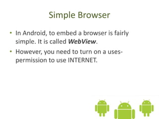 Simple Browser
• In Android, to embed a browser is fairly
simple. It is called WebView.
• However, you need to turn on a uses-
permission to use INTERNET.
 