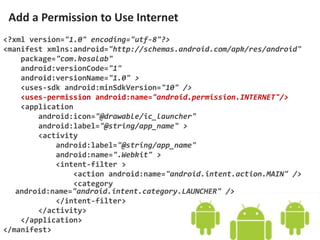 <?xml version="1.0" encoding="utf-8"?>
<manifest xmlns:android="http://schemas.android.com/apk/res/android"
package="com.kosalab"
android:versionCode="1"
android:versionName="1.0" >
<uses-sdk android:minSdkVersion="10" />
<uses-permission android:name="android.permission.INTERNET"/>
<application
android:icon="@drawable/ic_launcher"
android:label="@string/app_name" >
<activity
android:label="@string/app_name"
android:name=".Webkit" >
<intent-filter >
<action android:name="android.intent.action.MAIN" />
<category
android:name="android.intent.category.LAUNCHER" />
</intent-filter>
</activity>
</application>
</manifest>
Add a Permission to Use Internet
 
