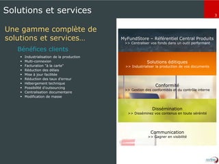 3
MyFundStore – Référentiel Central Produits
>> Centraliser vos fonds dans un outil performant
Solutions éditiques
>> Industrialiser la production de vos documents
Conformité
>> Gestion des conformités et du contrôle interne
Dissémination
>> Disséminez vos contenus en toute sérénité
Communication
>> Gagner en visibilité
Solutions et services
Une gamme complète de
solutions et services…
 Industrialisation de la production
 Multi-connexion
 Facturation "à la carte"
 Réduction des délais
 Mise à jour facilitée
 Réduction des taux d'erreur
 Hébergement technique
 Possibilité d'outsourcing
 Centralisation documentaire
 Modification de masse
Bénéfices clients
 