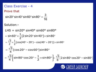Class Exercise - 4
Prove that
° ° ° ° =
3
sin20 sin40 sin60 sin80
16
LHS = sin20° sin40° sin60° sin80°
Solution:-
1
sin60 [2sin20 sin40 ] sin80
2
= ° × ° ° × °
3 1
[cos(40 – 20 ) – cos(40 20 )] sin80
2 2
= × ° ° ° + ° × °
3
[cos20 – cos60 ]sin80
4
= ° ° °
3 1
sin80 cos20 – sin80
4 2
 
= ° ° × ° 
 
[ ]
3
2sin80 cos20 – sin80
8
= ° ° °
 