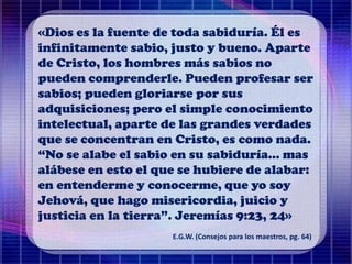 «Dios es la fuente de toda sabiduría. Él es
infinitamente sabio, justo y bueno. Aparte
de Cristo, los hombres más sabios no
pueden comprenderle. Pueden profesar ser
sabios; pueden gloriarse por sus
adquisiciones; pero el simple conocimiento
intelectual, aparte de las grandes verdades
que se concentran en Cristo, es como nada.
“No se alabe el sabio en su sabiduría... mas
alábese en esto el que se hubiere de alabar:
en entenderme y conocerme, que yo soy
Jehová, que hago misericordia, juicio y
justicia en la tierra”. Jeremías 9:23, 24»
E.G.W. (Consejos para los maestros, pg. 64)
 