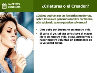  Dios debe ser Soberano en nuestra vida.
 El culto al yo, tal vez constituya el mayor
ídolo en nuestra vida, o sea, atrevernos a
hacer nuestra voluntad en detrimento de
la voluntad divina.
¿Cuáles podrían ser las idolatrías modernas,
sobre las cuales ponemos nuestra confianza,
aún sabiendo que no pueden salvarnos?
¿Criaturas o el Creador?
LA CRISIS
CONTINÚA
 