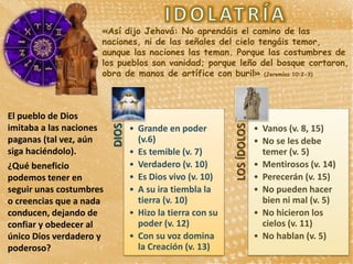 «Así dijo Jehová: No aprendáis el camino de las
naciones, ni de las señales del cielo tengáis temor,
aunque las naciones las teman. Porque las costumbres de
los pueblos son vanidad; porque leño del bosque cortaron,
obra de manos de artífice con buril» (Jeremías 10:2-3)
• Grande en poder
(v.6)
• Es temible (v. 7)
• Verdadero (v. 10)
• Es Dios vivo (v. 10)
• A su ira tiembla la
tierra (v. 10)
• Hizo la tierra con su
poder (v. 12)
• Con su voz domina
la Creación (v. 13)
• Vanos (v. 8, 15)
• No se les debe
temer (v. 5)
• Mentirosos (v. 14)
• Perecerán (v. 15)
• No pueden hacer
bien ni mal (v. 5)
• No hicieron los
cielos (v. 11)
• No hablan (v. 5)
El pueblo de Dios
imitaba a las naciones
paganas (tal vez, aún
siga haciéndolo).
¿Qué beneficio
podemos tener en
seguir unas costumbres
o creencias que a nada
conducen, dejando de
confiar y obedecer al
único Dios verdadero y
poderoso?
 