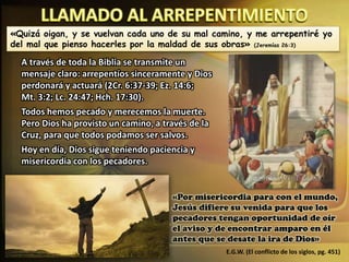 «Quizá oigan, y se vuelvan cada uno de su mal camino, y me arrepentiré yo
del mal que pienso hacerles por la maldad de sus obras» (Jeremías 26:3)
A través de toda la Biblia se transmite un
mensaje claro: arrepentíos sinceramente y Dios
perdonará y actuará (2Cr. 6:37-39; Ez. 14:6;
Mt. 3:2; Lc. 24:47; Hch. 17:30).
Todos hemos pecado y merecemos la muerte.
Pero Dios ha provisto un camino, a través de la
Cruz, para que todos podamos ser salvos.
Hoy en día, Dios sigue teniendo paciencia y
misericordia con los pecadores.
«Por misericordia para con el mundo,
Jesús difiere su venida para que los
pecadores tengan oportunidad de oír
el aviso y de encontrar amparo en él
antes que se desate la ira de Dios»
E.G.W. (El conflicto de los siglos, pg. 451)
 