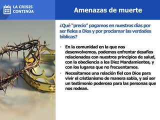 Amenazas de muerte
 En la comunidad en la que nos
desenvolvemos, podemos enfrentar desafíos
relacionados con nuestros principios de salud,
con la obediencia a los Diez Mandamientos, y
con los lugares que no frecuentamos.
 Necesitamos una relación fiel con Dios para
vivir el cristianismo de manera sabia, y así ser
un testimonio poderoso para las personas que
nos rodean.
¿Qué “precio” pagamos en nuestros días por
ser fieles a Dios y por proclamar las verdades
bíblicas?
LA CRISIS
CONTINÚA
 