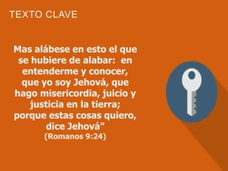 TEXTO CLAVE
Mas alábese en esto el que
se hubiere de alabar: en
entenderme y conocer,
que yo soy Jehová, que
hago misericordia, juicio y
justicia en la tierra;
porque estas cosas quiero,
dice Jehová”
(Romanos 9:24)
 