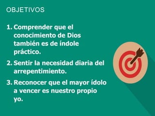 OBJETIVOS
1. Comprender que el
conocimiento de Dios
también es de índole
práctico.
2. Sentir la necesidad diaria del
arrepentimiento.
3. Reconocer que el mayor ídolo
a vencer es nuestro propio
yo.
 