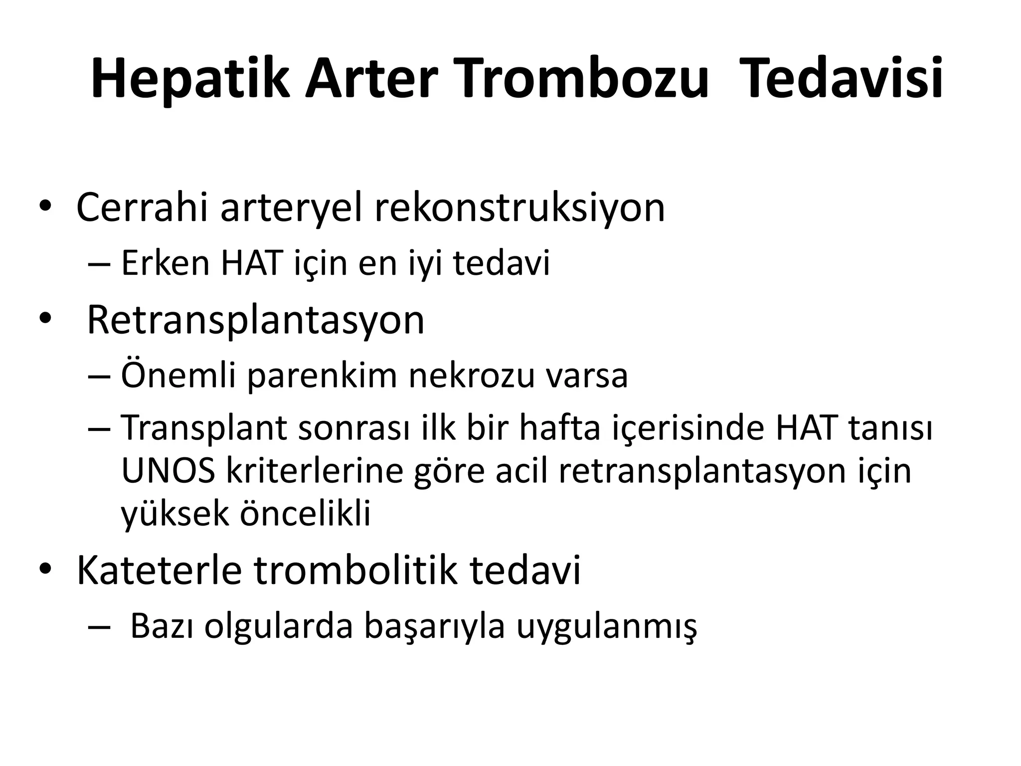Hepatik Arter Trombozu Tedavisi
• Cerrahi arteryel rekonstruksiyon
– Erken HAT için en iyi tedavi
• Retransplantasyon
– Önemli parenkim nekrozu varsa
– Transplant sonrası ilk bir hafta içerisinde HAT tanısı
UNOS kriterlerine göre acil retransplantasyon için
yüksek öncelikli
• Kateterle trombolitik tedavi
– Bazı olgularda başarıyla uygulanmış
 
