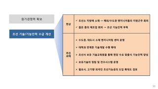 30
원가경쟁력 확보
조선 기술/기능인력 수급 개선
현상
 조선소 지방에 소재 → 해외/수도권 엔지니어들의 지방근무 회피
 젊은 층의 제조업 회피 → 조선 기능인력 부족
추진
과제
 수도권, 대도시 소재 엔지니어링 센터 운영
 대학과 연계한 기술개발 수행 확대
 조선사 보유 기술교육원을 통해 현장 수요 맞춤식 기능인력 양성
 보유기술의 정립 및 전수시스템 운영
 필요시, 고기량 외국인 조선기능공의 도입 확대도 검토
 