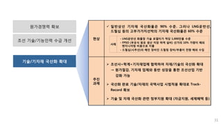 기술/기자재 국산화 확대
31
원가경쟁력 확보
조선 기술/기능인력 수급 개선 현상
 일반상선 기자재 국산화율은 90% 수준. 그러나 LNG운반선,
드릴십 등의 고부가가치선박의 기자재 국산화율은 60% 수준
추진
과제
 조선사+학계+기자재업체 협력하여 자재/기술의 국산화 확대
→ 원가절감, 기자재 업체와 동반 성장을 통한 조선산업 기반
강화 가능
 국산화 완료 기술/자재의 국책사업 시범적용 확대로 Track-
Record 확보
 기술 및 자재 국산화 관련 정부지원 확대 (자금지원, 세제혜택 등)
- LNG운반선 화물창 기술 로열티가 척당 1,000만불 수준
- FPSO (부유식 원유 생산 저장 하역 설비) 선가의 10% 가량이 해외
엔지니어링 비용으로 지출
- 드릴십(시추선)의 메인 장비인 드릴링 장비/부품이 전량 해외 수입
사례
 