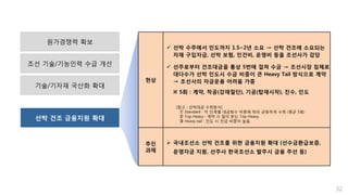 선박 건조 금융지원 확대
기술/기자재 국산화 확대
32
원가경쟁력 확보
조선 기술/기능인력 수급 개선
현상
 선박 수주에서 인도까지 1.5~2년 소요 → 선박 건조에 소요되는
자재 구입자금, 선박 보험, 인건비, 운영비 등을 조선사가 감당
 선주로부터 건조대금을 통상 5번에 걸쳐 수금 → 조선시장 침체로
대다수가 선박 인도시 수금 비중이 큰 Heavy Tail 방식으로 계약
→ 조선사의 자금운용 어려움 가중
※ 5회 : 계약, 착공(강재절단), 기공(탑재시작), 진수, 인도
추진
과제
 국내조선소 선박 건조를 위한 금융지원 확대 (선수금환급보증,
운영자금 지원, 선주사 한국조선소 발주시 금융 주선 등)
[참고 : 선박대금 수취방식]
① Standard : 각 단계별 대금회수 비중에 따라 균등하게 수취 (평균 5회)
② Top-Heavy : 계약 시 많이 받는 Top-Heavy
③ Heavy-tail : 인도 시 잔금 비중이 높음
 