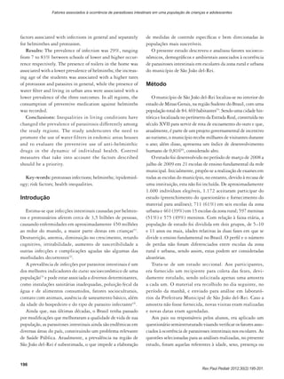 196
Rev Paul Pediatr 2012;30(2):195-201.
Fatores associados à ocorrência de parasitoses intestinais em uma população de crianças e adolescentes
factors associated with infections in general and separately
for helminthes and protozoon.
Results: The prevalence of infection was 29%, ranging
from 7 to 83% between schools of lower and higher occur-
rence respectively. The presence of toilets in the home was
associated with a lower prevalence of helminths; the increas-
ing age of the students was associated with a higher rates
of protozoon and parasites in general, while the presence of
water filter and living in urban area were associated with a
lower prevalence of the three outcomes. In all regions, the
consumption of preventive medication against helminths
was recorded.
Conclusions: Inequalities in living conditions have
changed the prevalence of parasitosis differently among
the study regions. The study underscores the need to
promote the use of water filters in endemic areas houses
and to evaluate the preventive use of anti-helminthic
drugs in the dynamic of individual health. Control
measures that take into account the factors described
should be a priority.
Key-words: protozoan infections; helminths; /epidemiol-
ogy; risk factors; health inequalities.
Introdução
Estima-se que infecções intestinais causadas por helmin-
tos e protozoários afetem cerca de 3,5 bilhões de pessoas,
causando enfermidades em aproximadamente 450 milhões
ao redor do mundo, a maior parte destas em crianças(1)
.
Desnutrição, anemia, diminuição no crescimento, retardo
cognitivo, irritabilidade, aumento de suscetibilidade a
outras infecções e complicações agudas são algumas das
morbidades decorrentes(2)
.
A prevalência de infecções por parasitos intestinais é um
dos melhores indicadores do status socioeconômico de uma
população(3)
e pode estar associada a diversos determinantes,
como instalações sanitárias inadequadas, poluição fecal da
água e de alimentos consumidos, fatores socioculturais,
contato com animais, ausência de saneamento básico, além
da idade do hospedeiro e do tipo de parasito infectante(4)
.
Ainda que, nas últimas décadas, o Brasil tenha passado
por modificações que melhoraram a qualidade de vida de sua
população, as parasitoses intestinais ainda são endêmicas em
diversas áreas do país, constituindo um problema relevante
de Saúde Pública. Atualmente, a prevalência na região de
São João del-Rei é subestimada, o que impede a elaboração
de medidas de controle específicas e bem direcionadas às
populações mais suscetíveis.
O presente estudo descreveu e analisou fatores socioeco-
nômicos, demográficos e ambientais associados à ocorrência
de parasitoses intestinais em escolares da zona rural e urbana
do município de São João del-Rei.
Método
O município de São João del-Rei localiza-se no interior do
estado de Minas Gerais, na região Sudeste do Brasil, com uma
população total de 84.469 habitantes(5)
. Sendo uma cidade his-
tórica e localizada no perímetro da Estrada Real, construída no
século XVII para servir de rota de escoamento do ouro e que,
atualmente, é parte de um projeto governamental de incentivo
ao turismo, o município recebe milhares de visitantes durante
o ano; além disso, apresenta um índice de desenvolvimento
humano de 0,816(6)
, considerado alto.
O estudo foi desenvolvido no período de março de 2008 a
julho de 2009 em 21 escolas de ensino fundamental da rede
municipal. Inicialmente, propôs-se a realização de exames em
todas as escolas do município, no entanto, devido à recusa de
uma instituição, esta não foi incluída. De aproximadamente
1.600 indivíduos elegíveis, 1.172 aceitaram participar do
estudo (preenchimento do questionário e fornecimento do
material para análises); 711 (61%) em seis escolas da zona
urbana e 461 (39%) em 15 escolas da zona rural; 597 meninas
(51%) e 575 (49%) meninos. Com relação à faixa etária, a
população de estudo foi dividida em dois grupos, de 5–10
e 11 anos ou mais, idades relativas às duas fases em que se
divide o ensino fundamental no Brasil. O perfil e o número
de perdas não foram diferenciados entre escolas da zona
rural e urbana, sendo assim, estas podem ser consideradas
aleatórias.
Trata-se de um estudo seccional. Aos participantes,
era fornecido um recipiente para coleta das fezes, devi-
damente rotulado, sendo solicitada apenas uma amostra
a cada um. O material era recolhido no dia seguinte, no
período da manhã, e enviado para análise em laborató-
rios da Prefeitura Municipal de São João del-Rei. Caso a
amostra não fosse fornecida, novas visitas eram realizadas
e novas datas eram agendadas.
Aos pais ou responsáveis pelos alunos, era aplicado um
questionário semiestruturado visando verificar os fatores asso-
ciados à ocorrência de parasitoses intestinais nos escolares. As
questões selecionadas para as análises realizadas, no presente
estudo, foram aquelas referentes à idade, sexo, presença ou
 