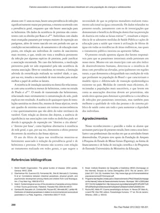 200
Rev Paul Pediatr 2012;30(2):195-201.
Fatores associados à ocorrência de parasitoses intestinais em uma população de crianças e adolescentes
alunoscom11anosoumais,houveumaprevalênciadeinfecções
significativamentemaiorporprotistas,omesmoocorrendocom
a prevalência geral, enquanto que não houve associação para
os helmintos. Os dados da ocorrência de protistas são consis-
tentes com os obtidos por Raso et al(30)
. Indivíduos com idades
mais avançadas passaram por tempos maiores de exposição aos
patógenos, além de terem nascido em um período em que as
condições socioeconômicas, de saneamento e de educação eram
piores, em relação aos indivíduos de coortes de nascimento
mais recentes, o que, tendo em vista a tendência persistente
da infecção por algumas espécies de protistas, pode justificar
a associação encontrada. No caso dos helmintos, a medicação
preventiva pode ter sido responsável pela não ocorrência da
mesma associação. Deve-se considerar, no entanto, a limitação
advinda da estratificação realizada na variável idade, o que,
por sua vez, ressalta a necessidade de mais estudos para avaliar
melhor o papel de ambos os fatores.
A existência de instalação sanitária no domicílio relacionou-
se com uma ocorrência menor de helmintos, como no estudo
de Prado et al(31)
. O modo de transmissão das helmintoses,
relacionado mais intimamente à contaminação do solo, pode
explicar este resultado. A ausência de quaisquer tipos de insta-
lações sanitárias no domicílio, mesmo de fossas sépticas, revela
um quadro de extrema escassez em termos socioeconômicos
e traz questionamentos que vão além do valor intrínseco da
variável. Com relação ao destino dos dejetos, a ausência de
significância nas associações com todos os desfechos pode ser
devida à agregação da exposição em “destino a céu aberto”
e “destino por fossa”, como hipótese alternativa à existência
de rede geral, o que, por sua vez, demonstra o efeito protetor
decorrente da existência das fossas sépticas.
O uso do filtro de água nas residências mostrou-se
fortemente associado à redução da prevalência geral e de
helmintos e protistas. O mesmo não ocorreu com relação
ao tratamento realizado em redes gerais, o que sugere a
necessidade de que os próprios moradores realizem trata-
mento adicional na água consumida. Os dados relatados no
presente estudo, juntamente com os de investigações que
demonstram o benefício da filtração domiciliar na prevenção
de diarreia em todas as faixas etárias(32)
, ressaltam a impor-
tância de se adotarem medidas de Saúde Pública e ações de
educação para a saúde que visem à utilização de filtros de
água em todas as residências de áreas endêmicas, nas quais
o tratamento público inexista ou apresente falhas.
O presente estudo apontou alguns dos fatores responsá-
veis para que as parasitoses intestinais ainda persistam em
nosso meio. Mesmo em um município com um alto índice
de desenvolvimento humano, detectou-se a existência de
áreas com prevalências elevadas, principalmente em regiões
rurais, o que demonstra a desigualdade nas condições de vida
que perduram na população do Brasil e que caracterizam o
modelo típico e diferenciado de transição epidemiológica
existente no país. Medidas de controle mais eficientes, di-
recionadas a populações mais suscetíveis, e que levem em
conta as associações descritas devem ser prioritárias, não
sendo úteis apenas para diminuir a prevalência e a incidência
de infecções por parasitoses intestinais, mas também para
melhorar a qualidade de vida das pessoas e do sistema pú-
blico de saúde como um todo e para aumentar a dignidade
dos indivíduos.
Agradecimentos
Nosso reconhecimento e gratidão a todos os alunos que
aceitaramparticipardopresenteestudo,bemcomoaseusfami-
liares e aos profissionais das escolas em que as atividades foram
desenvolvidas. O projeto teve apoio da Fundação de Amparo
à Pesquisa do Estado de Minas Gerais (Fapemig), na forma de
financiamento e de bolsa de iniciação científica e do Programa
de Extensão Universitária do Ministério da Educação.
Referências bibliográficas
1.	 World Health Organization. The global burden of disease: 2004 update.
Geneva: WHO; 2008.
2.	 Oberhelman RA, Guerrero ES, Fernandez ML, Silio M, Mercado D, Comiskey
N et al. Correlations between intestinal parasitosis, physical growth, and
psychomotor development among infants and children from rural Nicaragua.
Am J Trop Med Hyg 1998;58:470-5.
3.	 Astal Z. Epidemiological survey of the prevalence of parasites among children
in Khan Younis governorate, Palestine. Parasitol Res 2004;94:449-51.
4.	 Gamboa MI, Basualdo JA, Córdoba MA, Pezzani BC, Minvielle MC, Lahitte HB.
Distribution of intestinal parasitoses in relation to environmental and sociocultural
parameters in La Plata, Argentina. J Helminthol 2003;77:15-20.
5.	 Brasil. Instituto Brasileiro de Geografia e Estatística (IBGE) [homepage on
the Internet]. Sinopse do Censo Demográfico 2010. Rio de Janeiro, 2011
[cited 2011 Oct 23]. Available from: http://www.ibge.gov.br/home/estatistica/
populacao/censo2010/sinopse.pdf
6.	 Programa das Nações Unidas para o Desenvolvimento (PNUD Brasil) [homepage
ontheInternet].ÍndicedeDesenvolvimentoHumano‑Municipal,1991e2000[cited
2011Oct23].Availablefrom:http://www.pnud.org.br/atlas/ranking/IDH-M%2091%20
00%20Ranking%20decrescente%20(pelos%20dados%20de%202000).htm
7.	 Rocha MO, Mello RT. Exame parasitológico de fezes. In: Neves DP, Melo AL,
Linardi PM, Vitor RW, editors. Parasitologia Humana. 11th
ed. Rio de Janeiro:
Atheneu; 2005. p. 455-63.
 