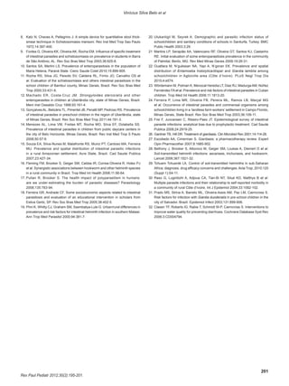 201
Rev Paul Pediatr 2012;30(2):195-201.
Vinícius Silva Belo et al
8.	 Katz N, Chaves A, Pellegrino J. A simple device for quantitative stool thick-
smear technique in Schistosomiasis mansoni. Rev Inst Med Trop Sao Paulo
1972;14:397-400.
9.	 Fontes G, Oliveira KK, Oliveira AK, Rocha EM. Influence of specific treatment
of intestinal parasites and schistosomiasis on prevalence in students in Barra
de São Antônio, AL. Rev Soc Bras Med Trop 2003;36:625-8.
10.	Santos SA, Merlini LS. Prevalence of enteroparasitosis in the population of
Maria Helena, Paraná State. Cienc Saude Colet 2010;15:899-905.
11.	Rocha RS, Silva JG, Peixoto SV, Caldeira RL, Firmo JO, Carvalho OS et
al. Evaluation of the schistosomiasis and others intestinal parasitosis in the
school children of Bambuí county, Minas Gerais, Brazil. Rev Soc Bras Med
Trop 2000;33:431-6.
12.	Machado ER, Costa-Cruz JM. Strongyloides stercoralis and other
enteroparasites in children at Uberlândia city, state of Minas Gerais, Brazil.
Mem Inst Oswaldo Cruz 1998;93:161-4.
13.	GonçalvesAL, Belizário TL, Pimentel JB, Penatti MP, Pedroso RS. Prevalence
of intestinal parasites in preschool children in the region of Uberlândia, state
of Minas Gerais, Brazil. Rev Soc Bras Med Trop 2011;44:191-3.
14.	Menezes AL, Lima VM, Freitas MT, Rocha MO, Silva EF, Dolabella SS.
Prevalence of intestinal parasites in children from public daycare centers in
the city of Belo Horizonte, Minas Gerais, Brazil. Rev Inst Med Trop S Paulo
2008;50:57-9.
15.	Souza EA, Silva-Nunes M, Malafronte RS, Muniz PT, Cardoso MA, Ferreira
MU. Prevalence and spatial distribution of intestinal parasitic infections
in a rural Amazonian settlement, Acre State, Brazil. Cad Saude Publica
2007;23:427-34.
16.	Fleming FM, Brooker S, Geiger SM, Caldas IR, Correa-Oliveira R, Hotez PJ
et al. Synergistic associations between hookworm and other helminth species
in a rural community in Brazil. Trop Med Int Health 2006;11:56-64.
17.	Pullan R, Brooker S. The health impact of polyparasitism in humans:
are we under-estimating the burden of parasitic diseases? Parasitology
2008;135:783-94.
18.	Ferreira GR, Andrade CF. Some socioeconomic aspects related to intestinal
parasitosis and evaluation of an educational intervention in scholars from
Estiva Gerbi, SP. Rev Soc Bras Med Trop 2005;38:402-5.
19.	Phiri K, Whitty CJ, Graham SM, Ssembatya-Lule G. Urban/rural differences in
prevalence and risk factors for intestinal helminth infection in southern Malawi.
Ann Trop Med Parasitol 2000;94:381-7.
20.	Ulukanligil M, Seyrek A. Demographic and parasitic infection status of
schoolchildren and sanitary conditions of schools in Sanliurfa, Turkey. BMC
Public Health 2003;3:29.
21	 Martins LP, Serapião AA, Valenciano RF, Oliveira GT, Santos KJ, Castanho
RE. Initial evaluation of some enteroparasitosis prevalence in the community
of Palmital, Berilo, MG. Rev Med Minas Gerais 2009;19:26-31.
22.	Ouattara M, N’guéssan NA, Yapi A, N’goran EK. Prevalence and spatial
distribution of Entamoeba histolytica/dispar and Giardia lamblia among
schoolchildren in Agboville area (Côte d’Ivoire). PLoS Negl Trop Dis
2010;4:e574.
23.	Wördemann M, Polman K, Menocal Heredia LT, Diaz RJ, MadurgaAM, Núñez
Fernández FAet al. Prevalence and risk factors of intestinal parasites in Cuban
children. Trop Med Int Health 2006;11:1813-20.
24.	Ferreira P, Lima MR, Oliveira FB, Pereira ML, Ramos LB, Marçal MG
et al. Occurrence of intestinal parasites and commensal organisms among
schoolchildren living in a ‘landless farm workers’ settlement in Campo Florido,
Minas Gerais, State Brazil. Rev Soc Bras Med Trop 2003;36:109-11.
25.	Frei F, Juncansen C, Ribeiro-Paes JT. Epidemiological survey of intestinal
parasite infections: analytical bias due to prophylactic treatment. Cad Saude
Publica 2008;24:2919-25.
26.	Gardner TB, Hill DR. Treatment of giardiasis. Clin Microbiol Rev 2001;14:114-28.
27.	Escobedo AA, Cimerman S. Giardiasis: a pharmacotherapy review. Expert
Opin Pharmacother 2007;8:1885-902.
28.	Bethony J, Brooker S, Albonico M, Geiger SM, Loukas A, Diemert D et al.
Soil-transmitted helminth infections: ascariasis, trichuriasis, and hookworm.
Lancet 2006;367:1521-32.
29.	Tchuem Tchuenté LA. Control of soil-transmitted helminths in sub-Saharan
Africa: diagnosis, drug efficacy concerns and challenges.Acta Trop; 2010;120
(Suppl 1):S4-11.
30	 Raso G, Luginbühl A, Adjoua CA, Tian-Bi NT, Silué KD, Matthys B et al.
Multiple parasite infections and their relationship to self-reported morbidity in
a community of rural Côte d’Ivoire. Int J Epidemiol 2004;33:1092-102.
31.	Prado MS, Strina A, Barreto ML, Oliveira-Assis AM, Paz LM, Cairncross S.
Risk factors for infection with Giardia duodenalis in pre-school children in the
city of Salvador, Brazil. Epidemiol Infect 2003;131:899-906.
32.	Clasen TF, Roberts IG, Rabie T, Schmidt W-P, Cairncross S. Interventions to
improve water quality for preventing diarrhoea. Cochrane Database Syst Rev
2006;3:CD004794.
 