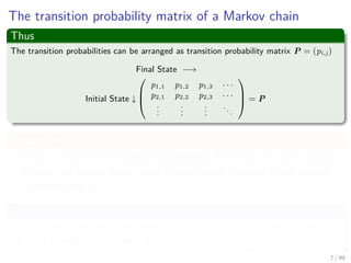 The transition probability matrix of a Markov chain
Thus
The transition probabilities can be arranged as transition probability matrix P = (pi,j)
Final State −→
Initial State ↓



p1,1 p1,2 p1,3 · · ·
p2,1 p2,2 p2,3 · · ·
...
...
...
...


 = P
Propertities
The row i contains the transition probabilities from state i to other states.
Since the system always goes to some state, the sum of the column
probabilities is 1
Then
A matrix with non-negative elements such that the sum of each column
equals 1 is called a stochastic matrix.
7 / 99
 