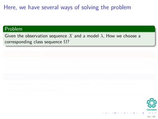 Here, we have several ways of solving the problem
Problem
Given the observation sequence X and a model λ, How we choose a
corresponding class sequence Ω?
For this, we deﬁne
γt (i) = P (qt = ωi|X, λ) (26)
Meaning
The probability of being in state ωi at time t given the observation
sequence X and the model λ.
44 / 99
 